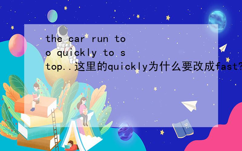 the car run too quickly to stop..这里的quickly为什么要改成fast?