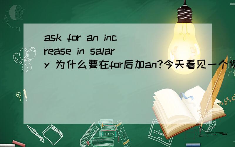ask for an increase in salary 为什么要在for后加an?今天看见一个例句He had the audacity to ask for an increase in salary.不明白为什么要在for后加an?for后不能直接接increase in salary吗?还是说an increase in salary是固