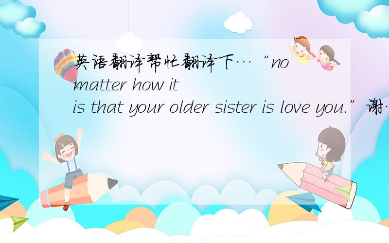 英语翻译帮忙翻译下…“no matter how it is that your older sister is love you.”谢…