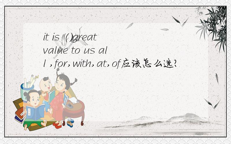 it is ()great value to us all ,for,with,at,of应该怎么选?