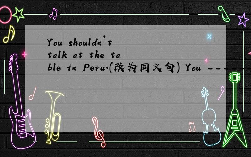 You shouldn't talk at the table in Peru.(改为同义句) You --------- ----------- talk at the table in Peru.少加了一个空格呢！应该是 You------- -------- ------ talk at the table in Peru