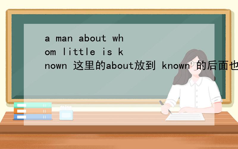 a man about whom little is known 这里的about放到 known 的后面也可以吗?