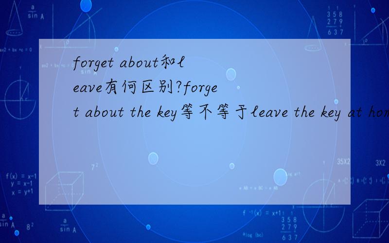 forget about和leave有何区别?forget about the key等不等于leave the key at home?