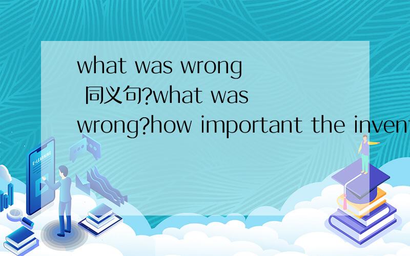 what was wrong 同义句?what was wrong?how important the invention was?the system consists of ten parts.I spend over two hours doing my homework every day.I trust him when did the accident take place?i'm keen on watching TV.I went to the classroom.M