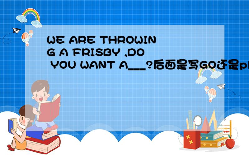 WE ARE THROWING A FRISBY ,DO YOU WANT A___?后面是写GO还是play呢