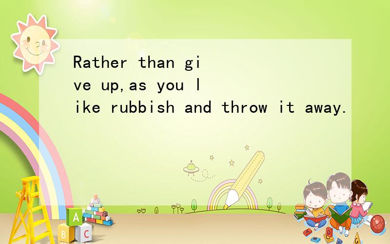 Rather than give up,as you like rubbish and throw it away.