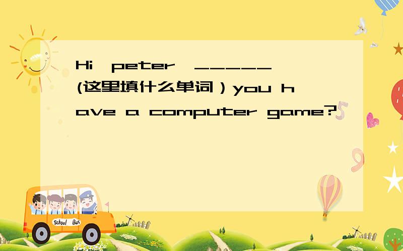 Hi,peter,_____(这里填什么单词）you have a computer game?