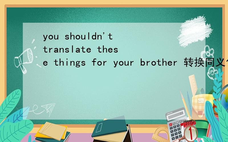 you shouldn't translate these things for your brother 转换同义句
