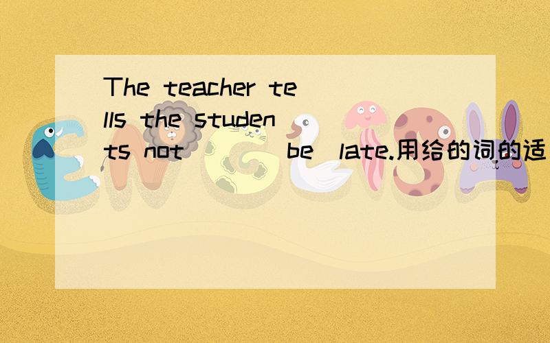 The teacher tells the students not ( )(be)late.用给的词的适当形式填空.