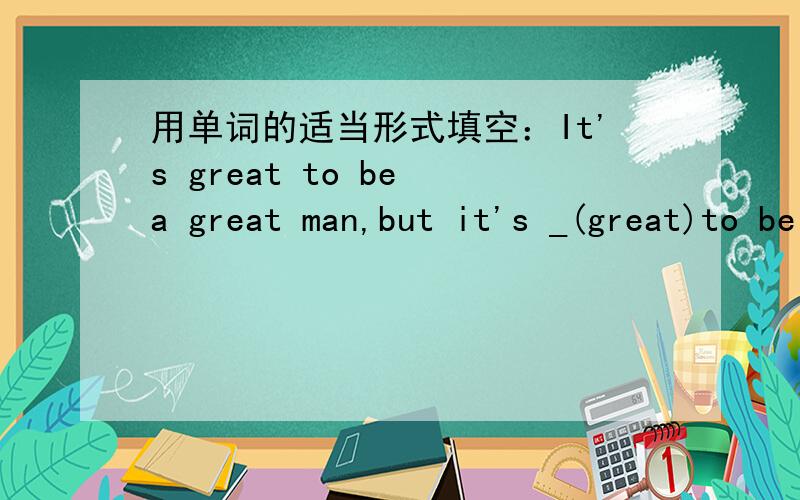 用单词的适当形式填空：It's great to be a great man,but it's _(great)to be a true man.Can I borrow your dictionary?（改为同义句）Can you _your dictionary_me?