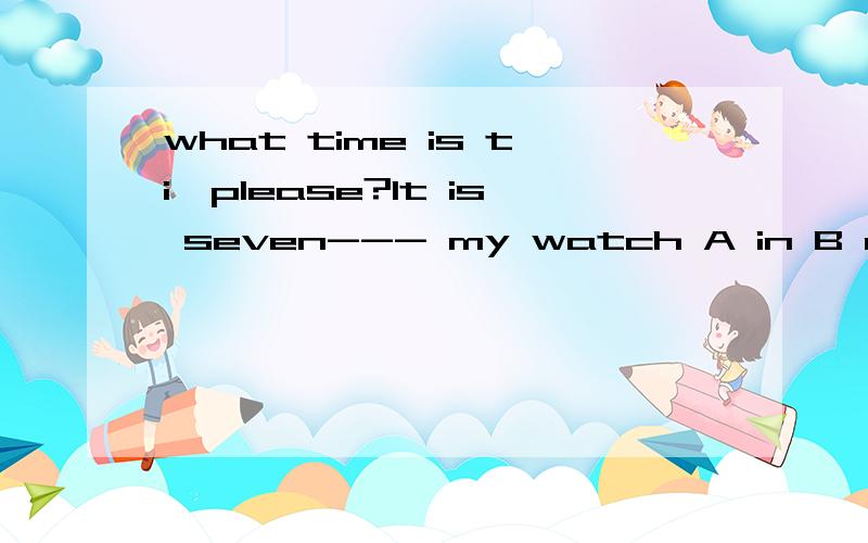 what time is ti,please?It is seven--- my watch A in B at C for D by说理由