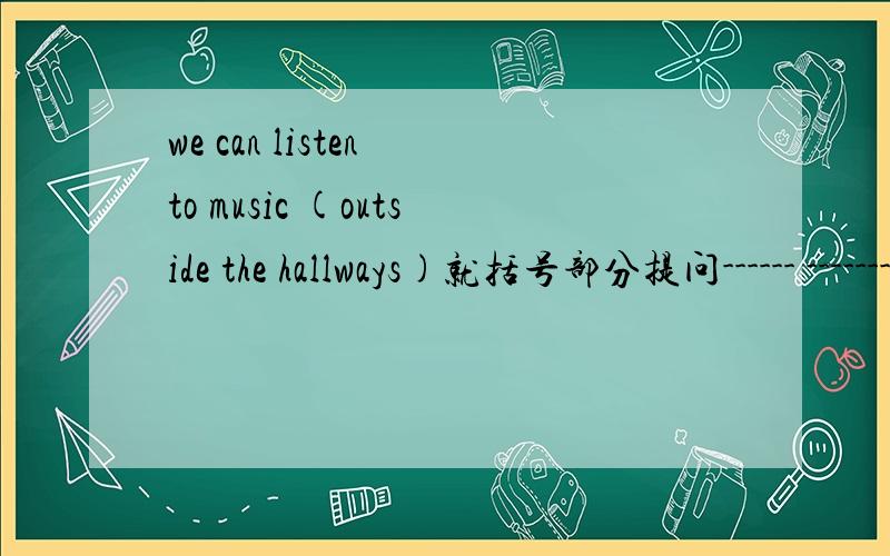 we can listen to music (outside the hallways)就括号部分提问------ -------youlisten to music?
