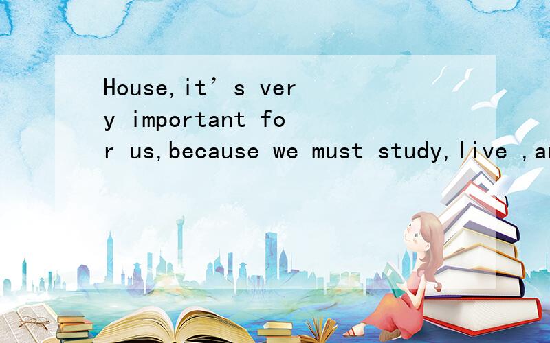House,it’s very important for us,because we must study,live ,and sleep in it .