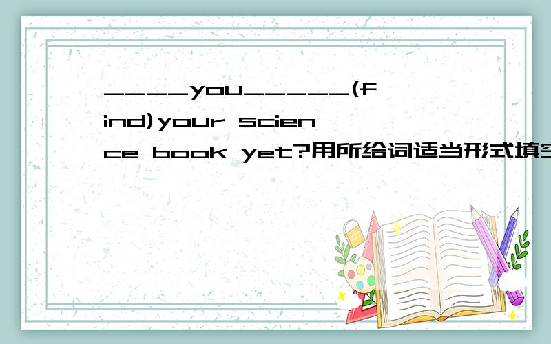 ____you_____(find)your science book yet?用所给词适当形式填空