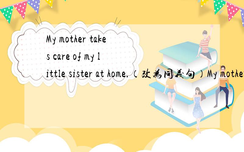 My mother takes care of my little sister at home.（改为同义句）My mother （ ） ( ) my little sister at home.