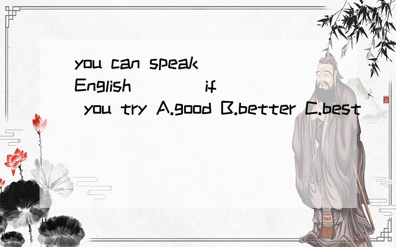 you can speak English ___ if you try A.good B.better C.best