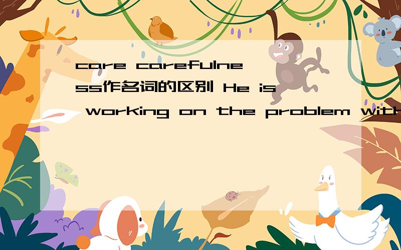 care carefulness作名词的区别 He is working on the problem with great____.应填?why?