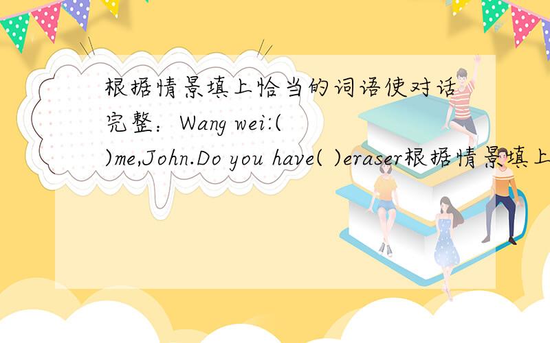根据情景填上恰当的词语使对话完整：Wang wei:( )me,John.Do you have( )eraser根据情景填上恰当的词语使对话完整：Wang wei:( )me,John.Do you have( )eraser？John:Sorry.I ( ).Wang Wei：Do you think David ( ) one?John：You