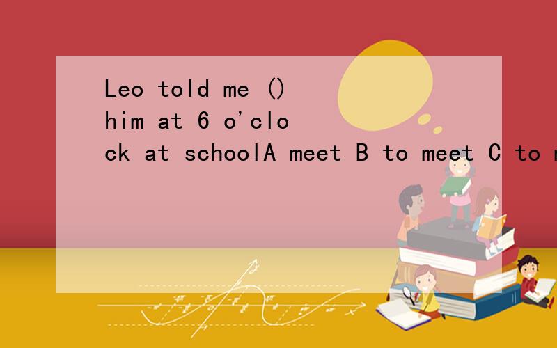 Leo told me ()him at 6 o'clock at schoolA meet B to meet C to meeting D meeting还有：Today is Sunday.I want to learn to swim at Green Water pool, but who can help me () itA for B with C at D on(两道题都要说明原因）
