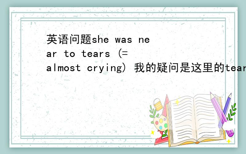 英语问题she was near to tears (=almost crying) 我的疑问是这里的tear是什么词性,什么时态,为什么加s.若这里是三单那为什么后面的cry却用进行时?