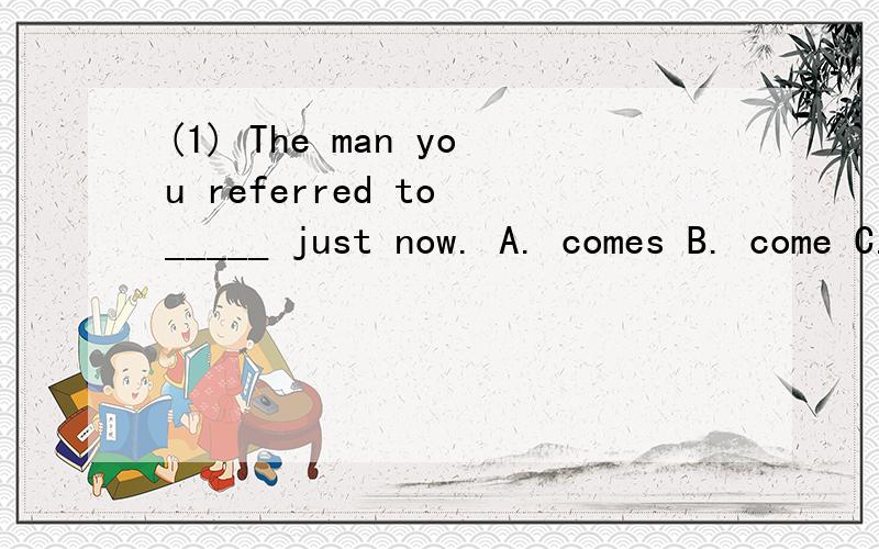 (1) The man you referred to _____ just now. A. comes B. come C. coming D. came