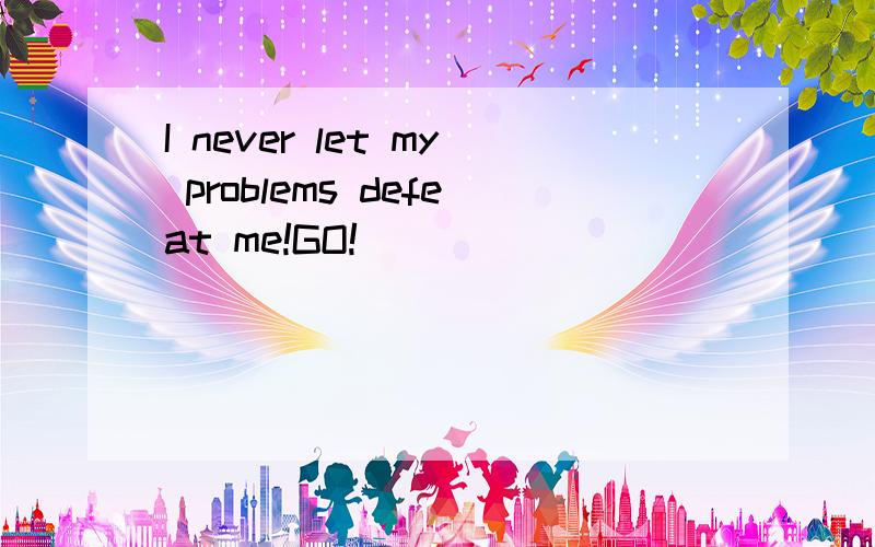 I never let my problems defeat me!GO!
