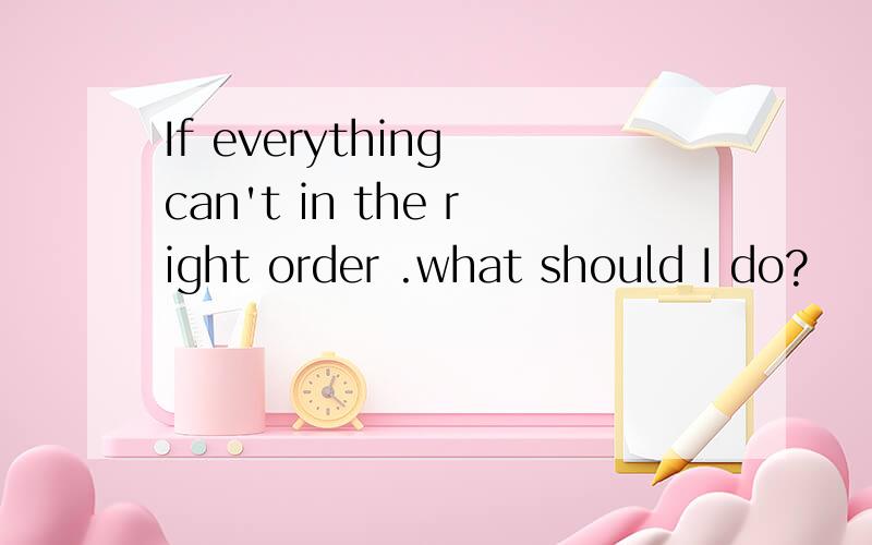 If everything can't in the right order .what should I do?