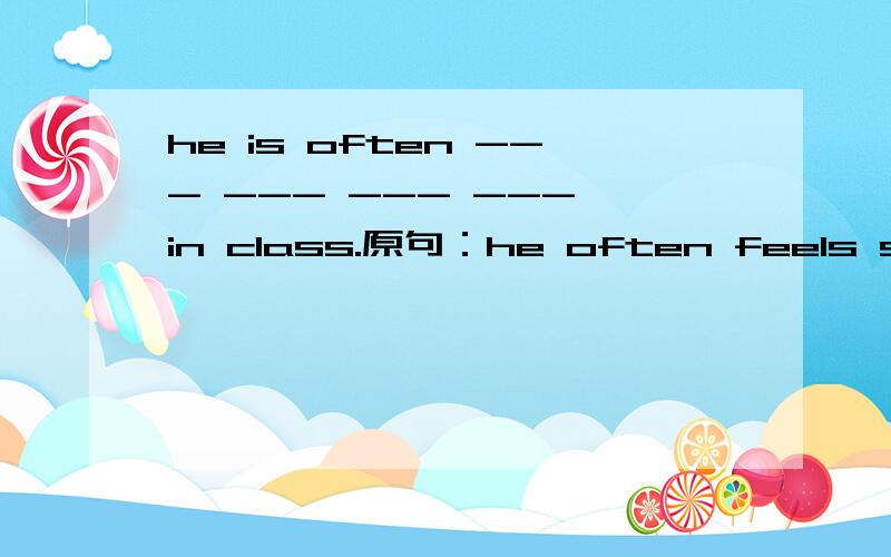 he is often --- --- --- --- in class.原句：he often feels sleepy in class.句型转换