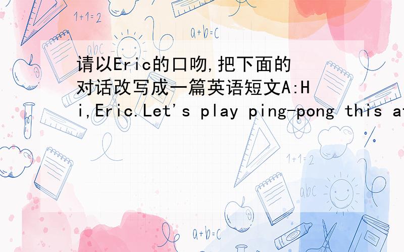 请以Eric的口吻,把下面的对话改写成一篇英语短文A:Hi,Eric.Let's play ping-pong this afternoon. B:Oh.John,I want to play ping-pong with you, but I have to help my cousin with her English this afternoon. A: want's your cousin's name? B