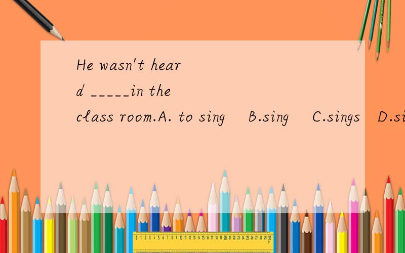 He wasn't heard _____in the class room.A. to sing    B.sing    C.sings   D.singings