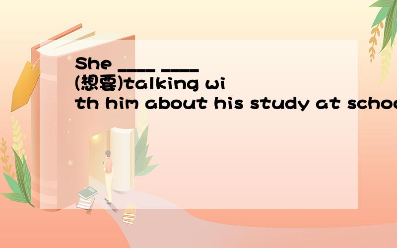 She ____ ____ (想要)talking with him about his study at school.每空一词 She ____ ____ (想要)talking with him about his study at school.每空一词