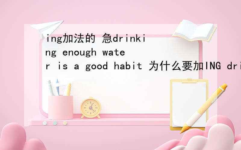 ing加法的 急drinking enough water is a good habit 为什么要加ING drink enough water every day 为什么不加INGstaying up late is bad for your health 为什么要加ING