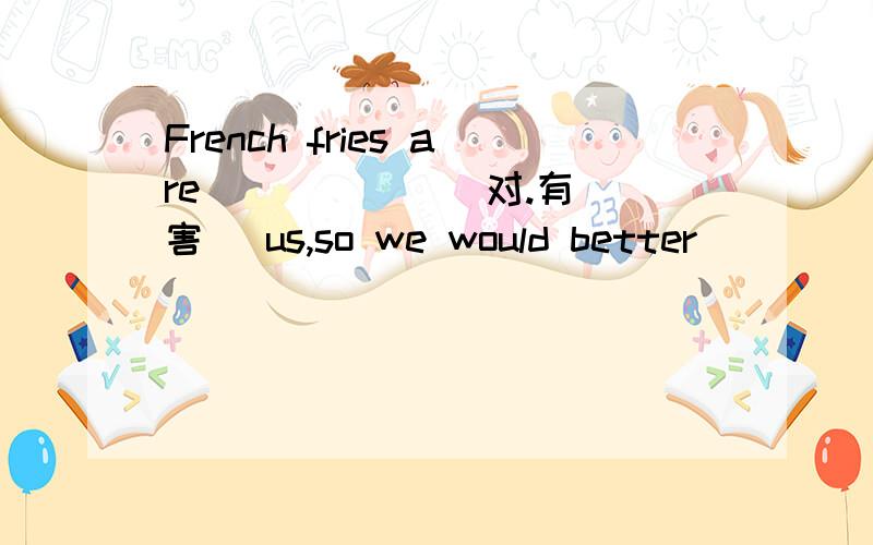 French fries are ( ) ( )(对.有害) us,so we would better （ ） （ ） （ ）（远离）them
