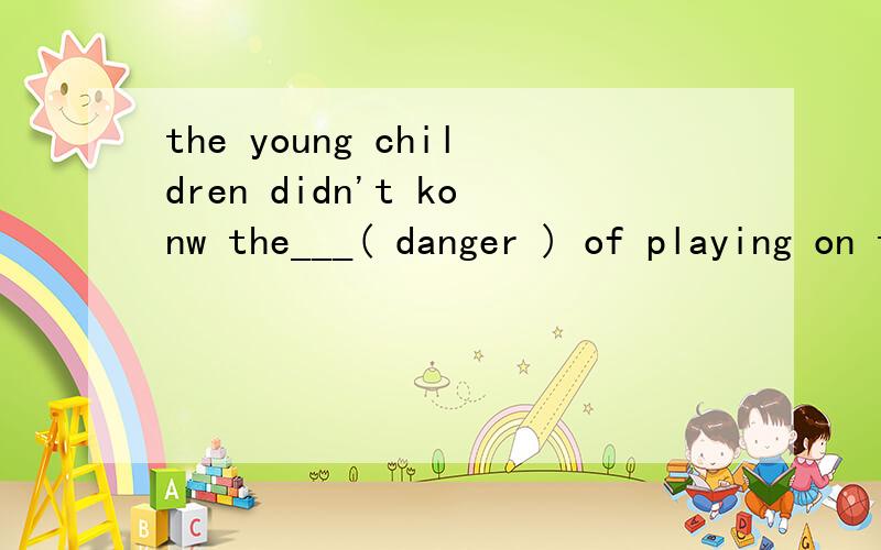 the young children didn't konw the___( danger ) of playing on the road