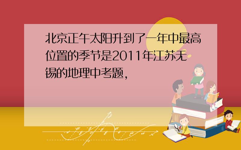 北京正午太阳升到了一年中最高位置的季节是2011年江苏无锡的地理中考题,