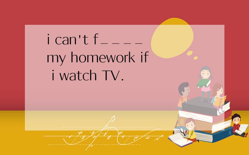 i can't f____　my homework if i watch TV.