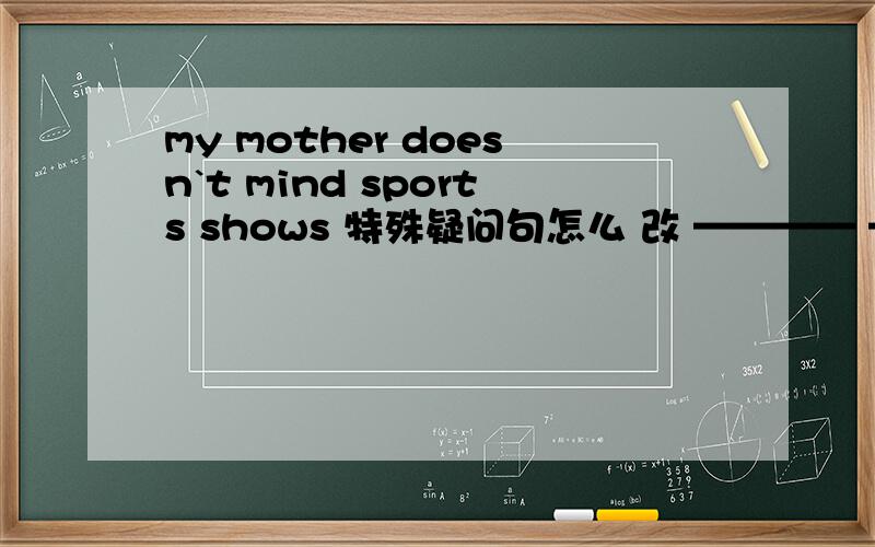 my mother doesn`t mind sports shows 特殊疑问句怎么 改 ———— ———— your mother ______ _______ sports shows?