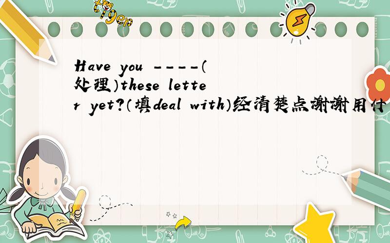 Have you ----（处理）these letter yet?（填deal with）经清楚点谢谢用什么时态,