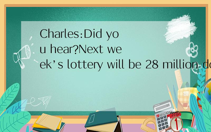 Charles:Did you hear?Next week’s lottery will be 28 million dollars!You got your ticket yet?Joan:I didn’t buy lottery tickets,and I don’t gamble on other ways,either.Lottery tickets ate just another way of taxing the poor.Charles:What do you me