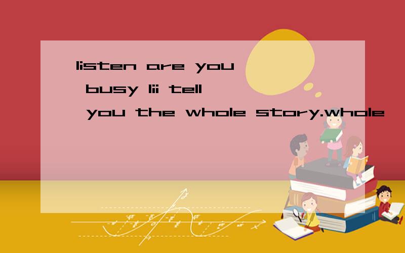 listen are you busy lii tell you the whole story.whole