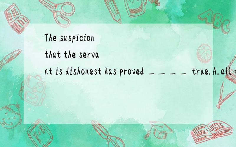 The suspicion that the servant is dishonest has proved ____ true.A.all too B.too all C.much too D.too much 选A,why?为什么不选其他选项?