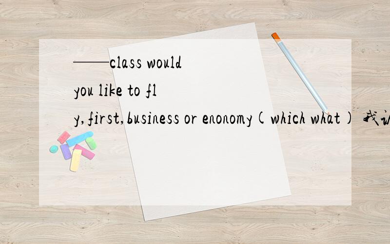 ——class would you like to fly,first,business or enonomy(which what) 我认为是which但书上写的是what