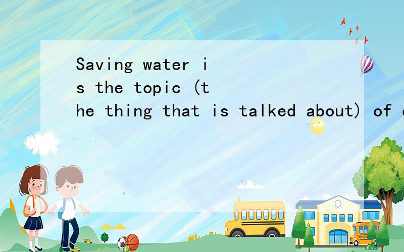 Saving water is the topic (the thing that is talked about) of our discussion .
