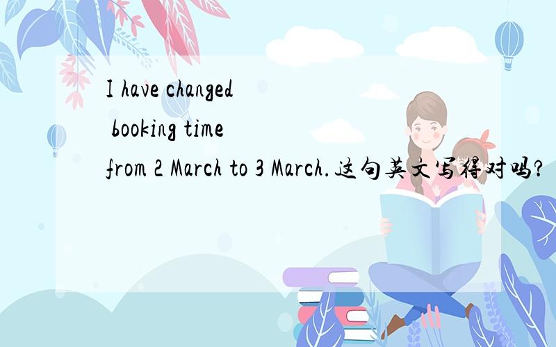 I have changed booking time from 2 March to 3 March.这句英文写得对吗?