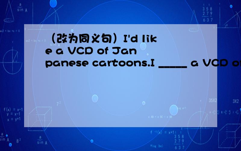 （改为同义句）I'd like a VCD of Janpanese cartoons.I _____ a VCD of Janpanese cartoons.（改为同义句）The camera was on the TV just now.The TV was _______ the camera _______ _______ _______.