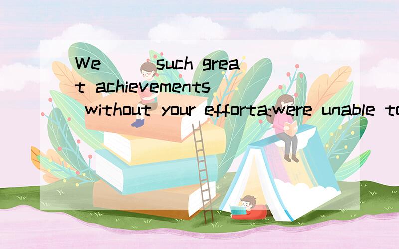 We___such great achievements without your efforta:were unable to makec:couldn't have made