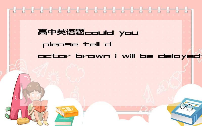 高中英语题could you please tell doctor brown i will be delayed-- Good morning,Doctor Brown's office.-- Hello,this is Tom .Could you please tell Doctor Brown I ________ ? My car ____startA. am delayed , didn't    .B .will be delayed ,won't应该