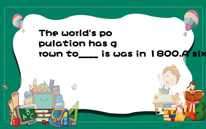 The world's population has grown to____ is was in 1800.A six times more than what B more than six times whatC six times more than which D more than six times that