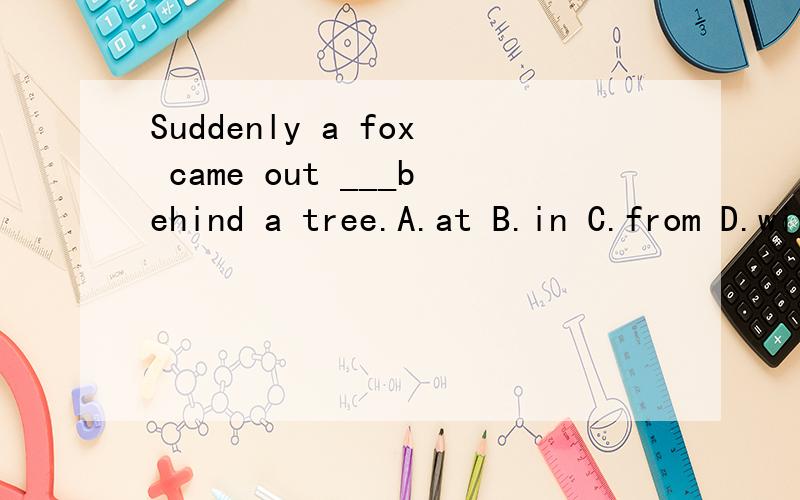 Suddenly a fox came out ___behind a tree.A.at B.in C.from D.with