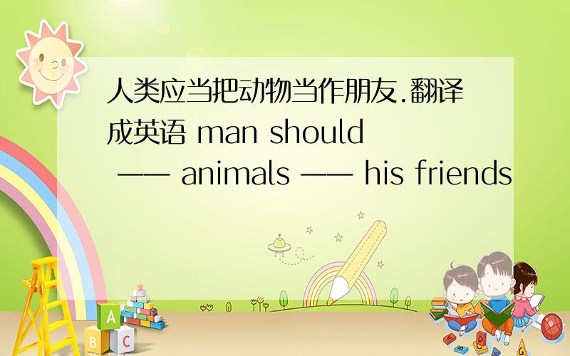人类应当把动物当作朋友.翻译成英语 man should —— animals —— his friends